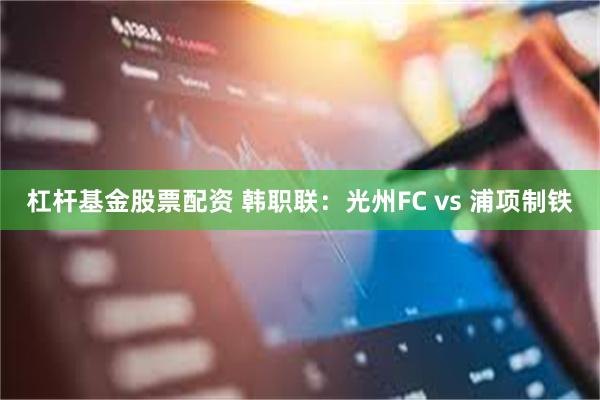 杠杆基金股票配资 韩职联：光州FC vs 浦项制铁