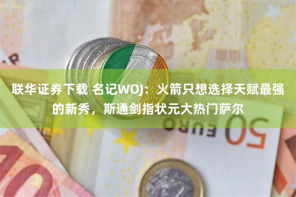 联华证券下载 名记WOJ：火箭只想选择天赋最强的新秀，斯通剑指状元大热门萨尔