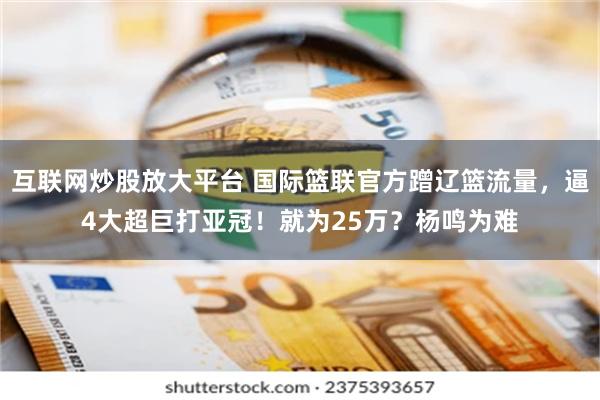 互联网炒股放大平台 国际篮联官方蹭辽篮流量，逼4大超巨打亚冠！就为25万？杨鸣为难