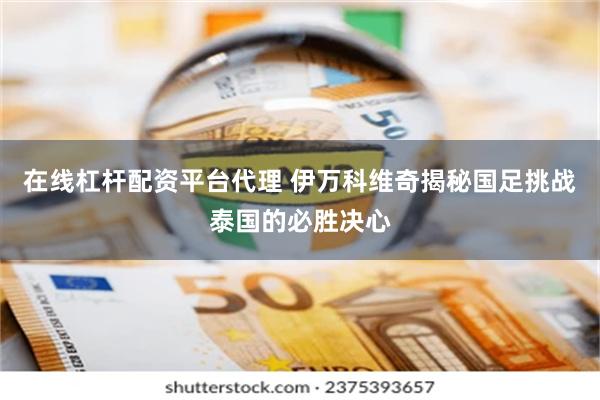 在线杠杆配资平台代理 伊万科维奇揭秘国足挑战泰国的必胜决心