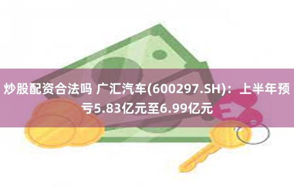 炒股配资合法吗 广汇汽车(600297.SH)：上半年预亏5.83亿元至6.99亿元