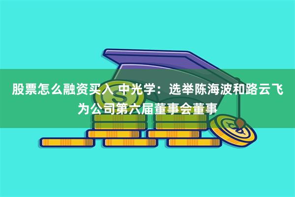 股票怎么融资买入 中光学：选举陈海波和路云飞为公司第六届董事会董事