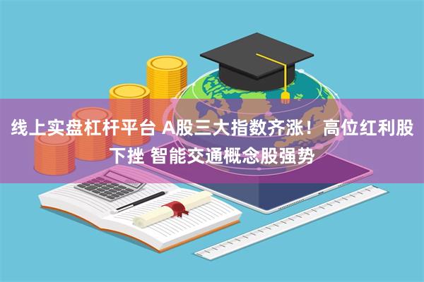 线上实盘杠杆平台 A股三大指数齐涨！高位红利股下挫 智能交通概念股强势