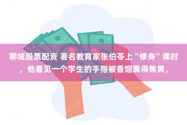 聊城股票配资 著名教育家张伯苓上“修身”课时，他看见一个学生的手指被香烟熏得焦黄，