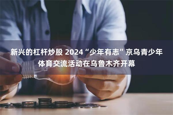 新兴的杠杆炒股 2024“少年有志”京乌青少年体育交流活动在乌鲁木齐开幕