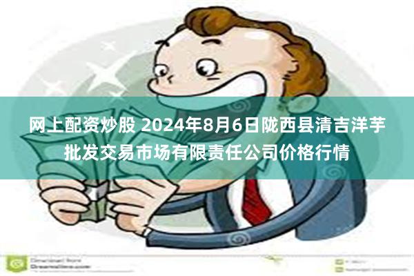 网上配资炒股 2024年8月6日陇西县清吉洋芋批发交易市场有限责任公司价格行情