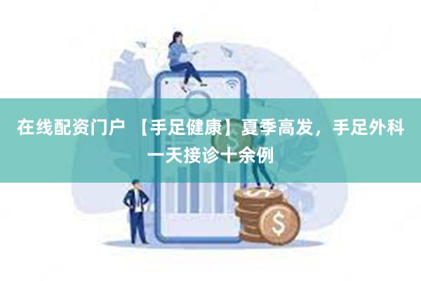 在线配资门户 【手足健康】夏季高发，手足外科一天接诊十余例