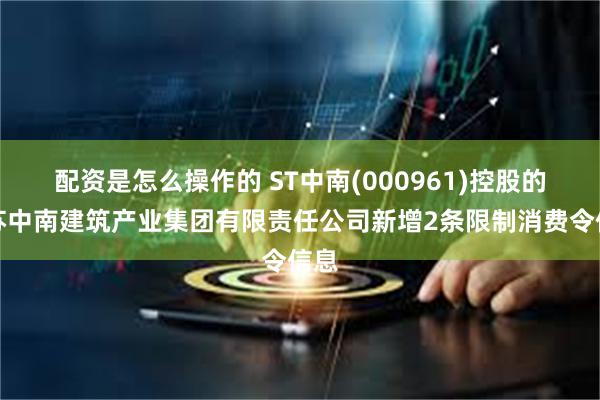 配资是怎么操作的 ST中南(000961)控股的江苏中南建筑产业集团有限责任公司新增2条限制消费令信息