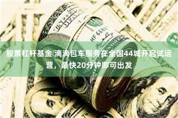 股票杠杆基金 滴滴包车服务在全国44城开启试运营，最快20分钟即可出发