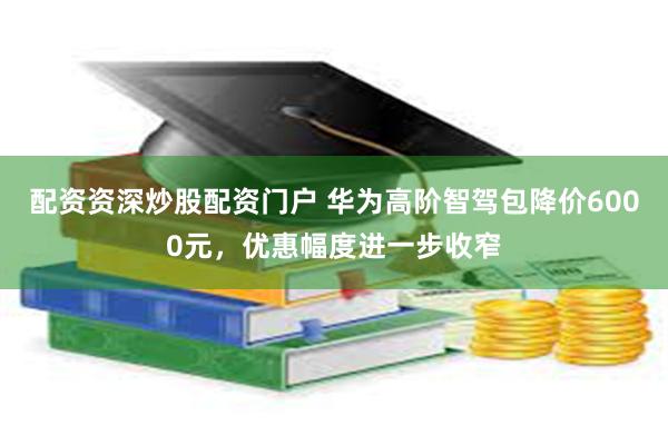 配资资深炒股配资门户 华为高阶智驾包降价6000元，优惠幅度进一步收窄