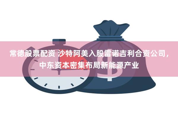 常德股票配资 沙特阿美入股雷诺吉利合资公司，中东资本密集布局新能源产业