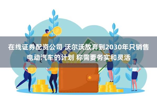 在线证券配资公司 沃尔沃放弃到2030年只销售电动汽车的计划 称需要务实和灵活