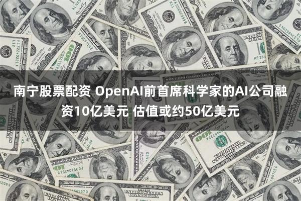 南宁股票配资 OpenAI前首席科学家的AI公司融资10亿美元 估值或约50亿美元