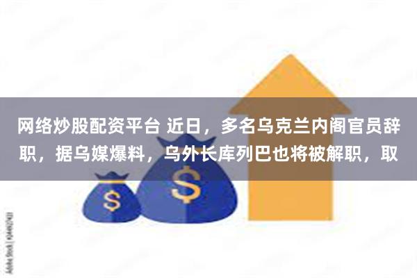 网络炒股配资平台 近日，多名乌克兰内阁官员辞职，据乌媒爆料，乌外长库列巴也将被解职，取