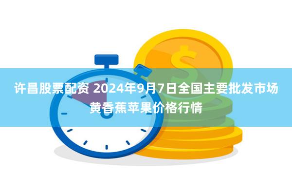 许昌股票配资 2024年9月7日全国主要批发市场黄香蕉苹果价格行情