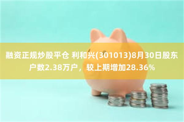 融资正规炒股平仓 利和兴(301013)8月30日股东户数2.38万户，较上期增加28.36%