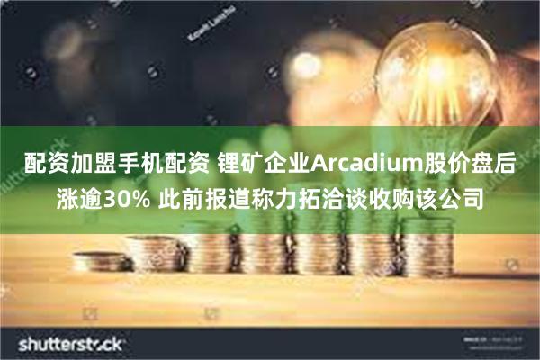 配资加盟手机配资 锂矿企业Arcadium股价盘后涨逾30% 此前报道称力拓洽谈收购该公司