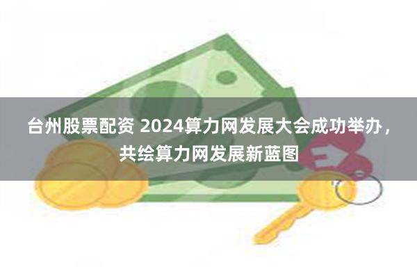 台州股票配资 2024算力网发展大会成功举办，共绘算力网发展新蓝图