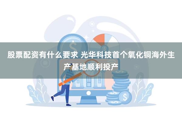 股票配资有什么要求 光华科技首个氧化铜海外生产基地顺利投产