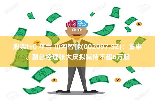 股票t+0 平台 山河智能(002097.SZ)：董事、副总经理张大庆拟减持不超6万股