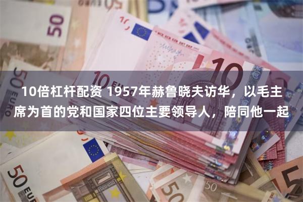 10倍杠杆配资 1957年赫鲁晓夫访华，以毛主席为首的党和国家四位主要领导人，陪同他一起