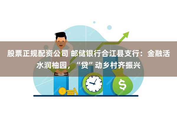 股票正规配资公司 邮储银行合江县支行：金融活水润柚园，“贷”动乡村齐振兴