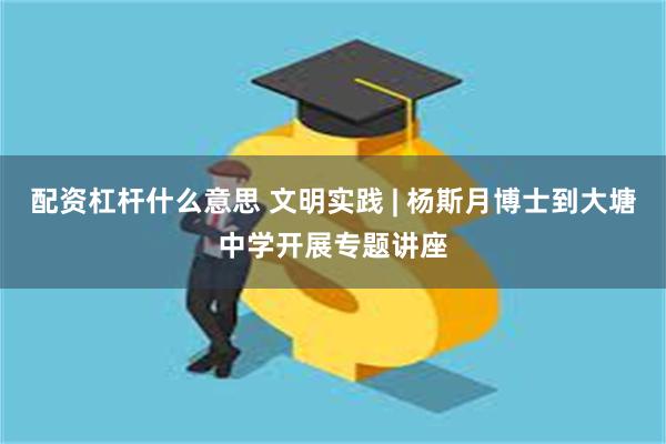 配资杠杆什么意思 文明实践 | 杨斯月博士到大塘中学开展专题讲座