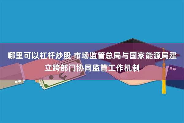 哪里可以杠杆炒股 市场监管总局与国家能源局建立跨部门协同监管工作机制