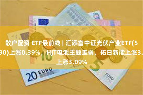 散户配资 ETF最前线 | 汇添富中证光伏产业ETF(516290)上涨0.39%，HJT电池主题走弱，拓日新能上涨3.09%