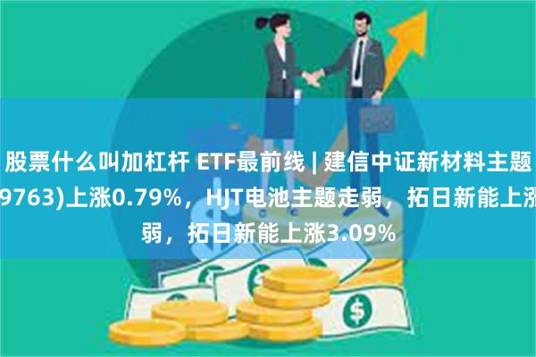 股票什么叫加杠杆 ETF最前线 | 建信中证新材料主题ETF(159763)上涨0.79%，HJT电池主题走弱，拓日新能上涨3.09%