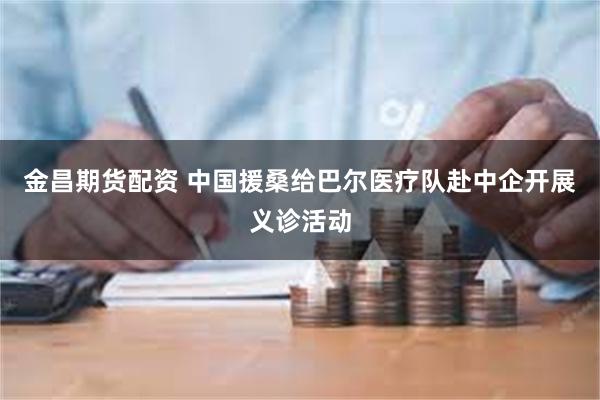 金昌期货配资 中国援桑给巴尔医疗队赴中企开展义诊活动