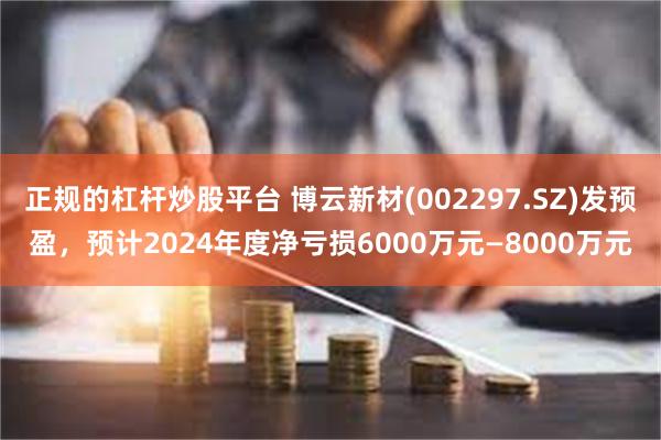 正规的杠杆炒股平台 博云新材(002297.SZ)发预盈，预计2024年度净亏损6000万元—8000万元