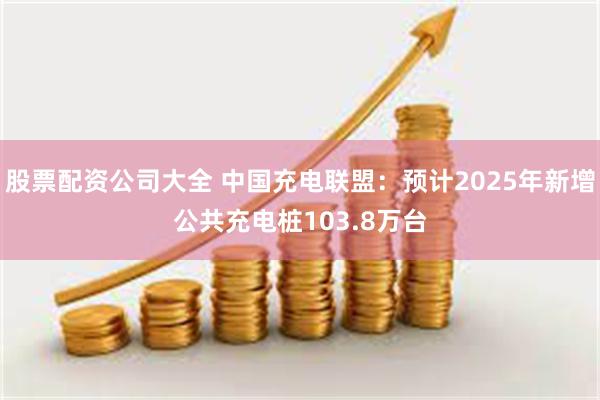 股票配资公司大全 中国充电联盟：预计2025年新增公共充电桩103.8万台