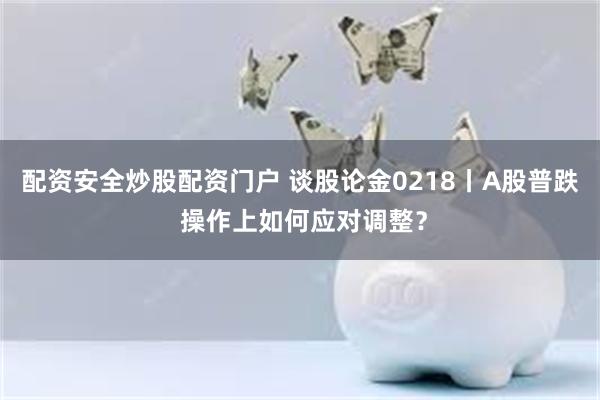 配资安全炒股配资门户 谈股论金0218丨A股普跌 操作上如何应对调整？