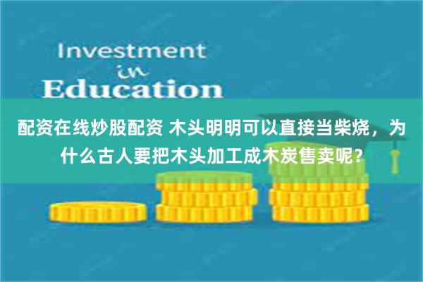 配资在线炒股配资 木头明明可以直接当柴烧，为什么古人要把木头加工成木炭售卖呢？