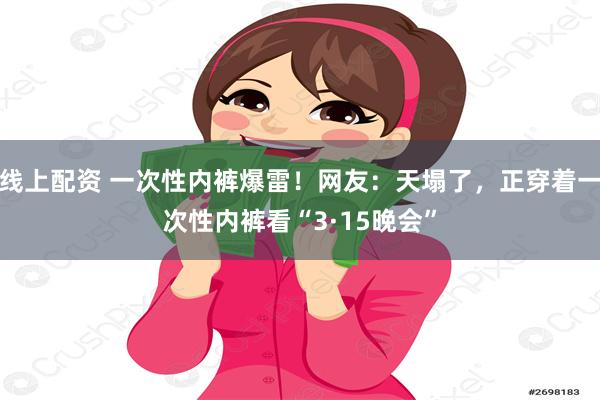 线上配资 一次性内裤爆雷！网友：天塌了，正穿着一次性内裤看“3·15晚会”