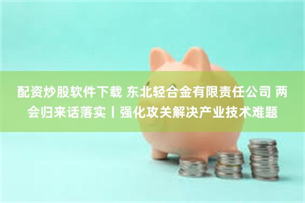 配资炒股软件下载 东北轻合金有限责任公司 两会归来话落实丨强化攻关解决产业技术难题