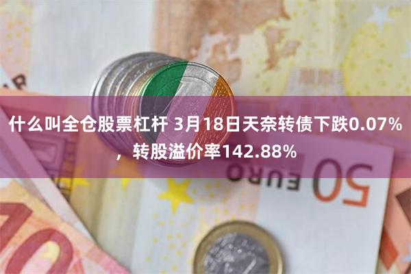 什么叫全仓股票杠杆 3月18日天奈转债下跌0.07%，转股溢价率142.88%