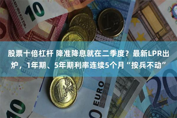 股票十倍杠杆 降准降息就在二季度？最新LPR出炉，1年期、5年期利率连续5个月“按兵不动”