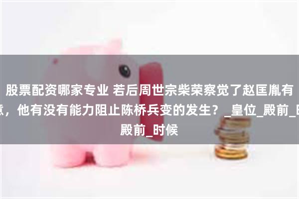 股票配资哪家专业 若后周世宗柴荣察觉了赵匡胤有反意，他有没有能力阻止陈桥兵变的发生？_皇位_殿前_时候