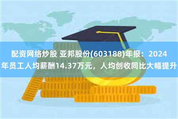 配资网络炒股 亚邦股份(603188)年报：2024年员工人均薪酬14.37万元，人均创收同比大幅提升