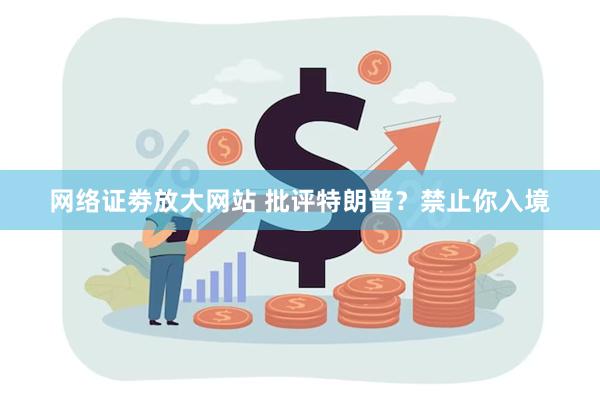 网络证劵放大网站 批评特朗普？禁止你入境