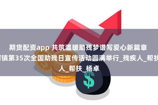 期货配资app 共筑温暖助残梦　谱写爱心新篇章 流沙河镇第35次全国助残日宣传活动圆满举行_残疾人_帮扶_杨卓
