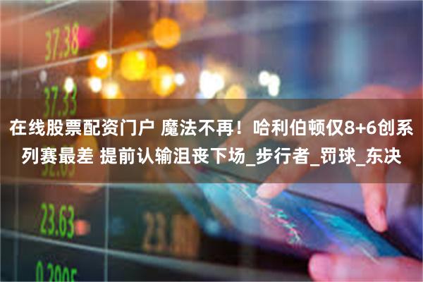 在线股票配资门户 魔法不再！哈利伯顿仅8+6创系列赛最差 提前认输沮丧下场_步行者_罚球_东决