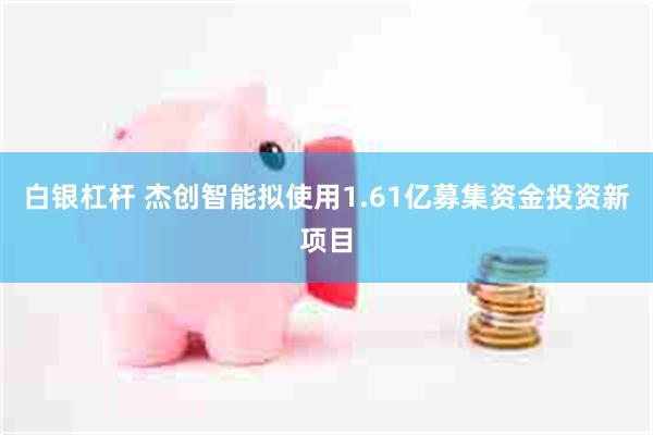 白银杠杆 杰创智能拟使用1.61亿募集资金投资新项目