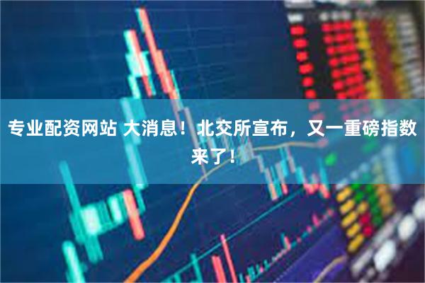 专业配资网站 大消息！北交所宣布，又一重磅指数来了！