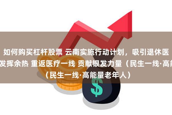 如何购买杠杆股票 云南实施行动计划，吸引退休医疗卫生人才发挥余热 重返医疗一线 贡献银发力量（民生一线·高能量老年人）