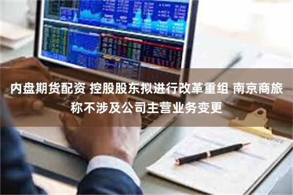 内盘期货配资 控股股东拟进行改革重组 南京商旅称不涉及公司主营业务变更