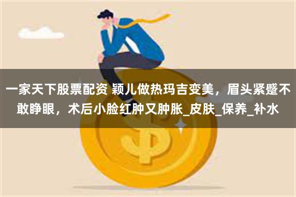 一家天下股票配资 颖儿做热玛吉变美，眉头紧蹙不敢睁眼，术后小脸红肿又肿胀_皮肤_保养_补水